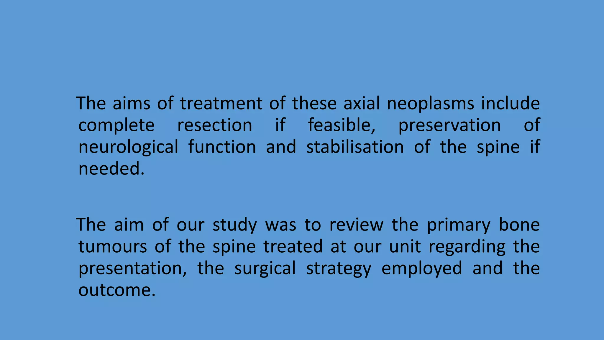 The aims of treatment of these axial neoplasms include
complete resection if feasible, preservation of
neurological function and stabilisation of the spine if
needed.
The aim of our study was to review the primary bone
tumours of the spine treated at our unit regarding the
presentation, the surgical strategy employed and the
outcome.
 