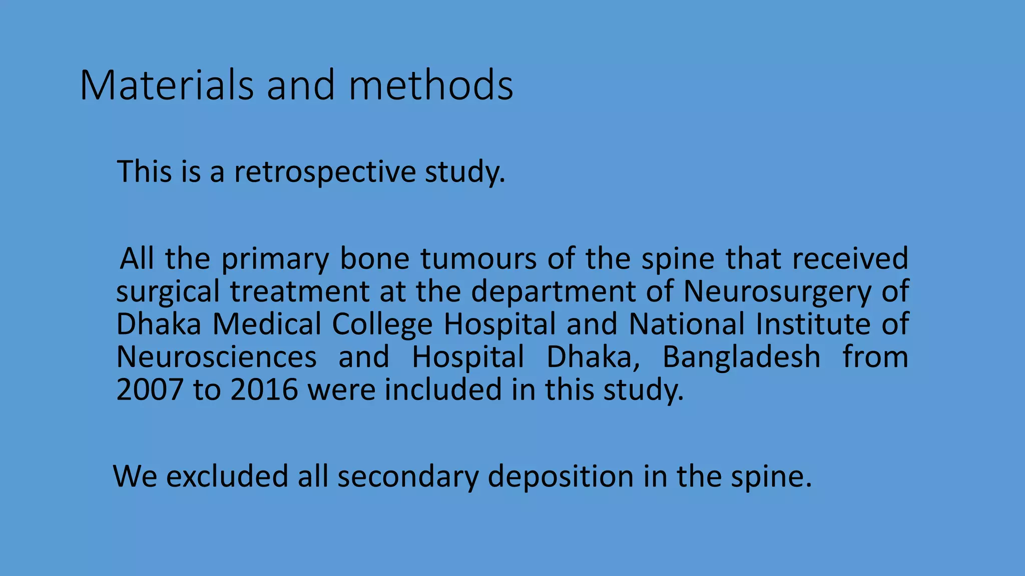 Materials and methods
This is a retrospective study.
All the primary bone tumours of the spine that received
surgical treatment at the department of Neurosurgery of
Dhaka Medical College Hospital and National Institute of
Neurosciences and Hospital Dhaka, Bangladesh from
2007 to 2016 were included in this study.
We excluded all secondary deposition in the spine.
 