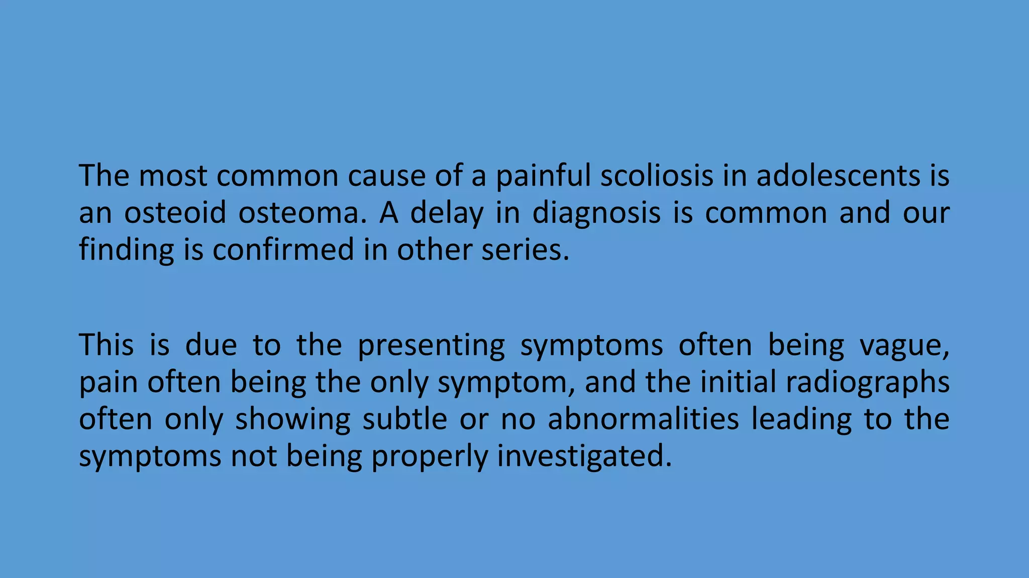 The most common cause of a painful scoliosis in adolescents is
an osteoid osteoma. A delay in diagnosis is common and our
finding is confirmed in other series.
This is due to the presenting symptoms often being vague,
pain often being the only symptom, and the initial radiographs
often only showing subtle or no abnormalities leading to the
symptoms not being properly investigated.
 