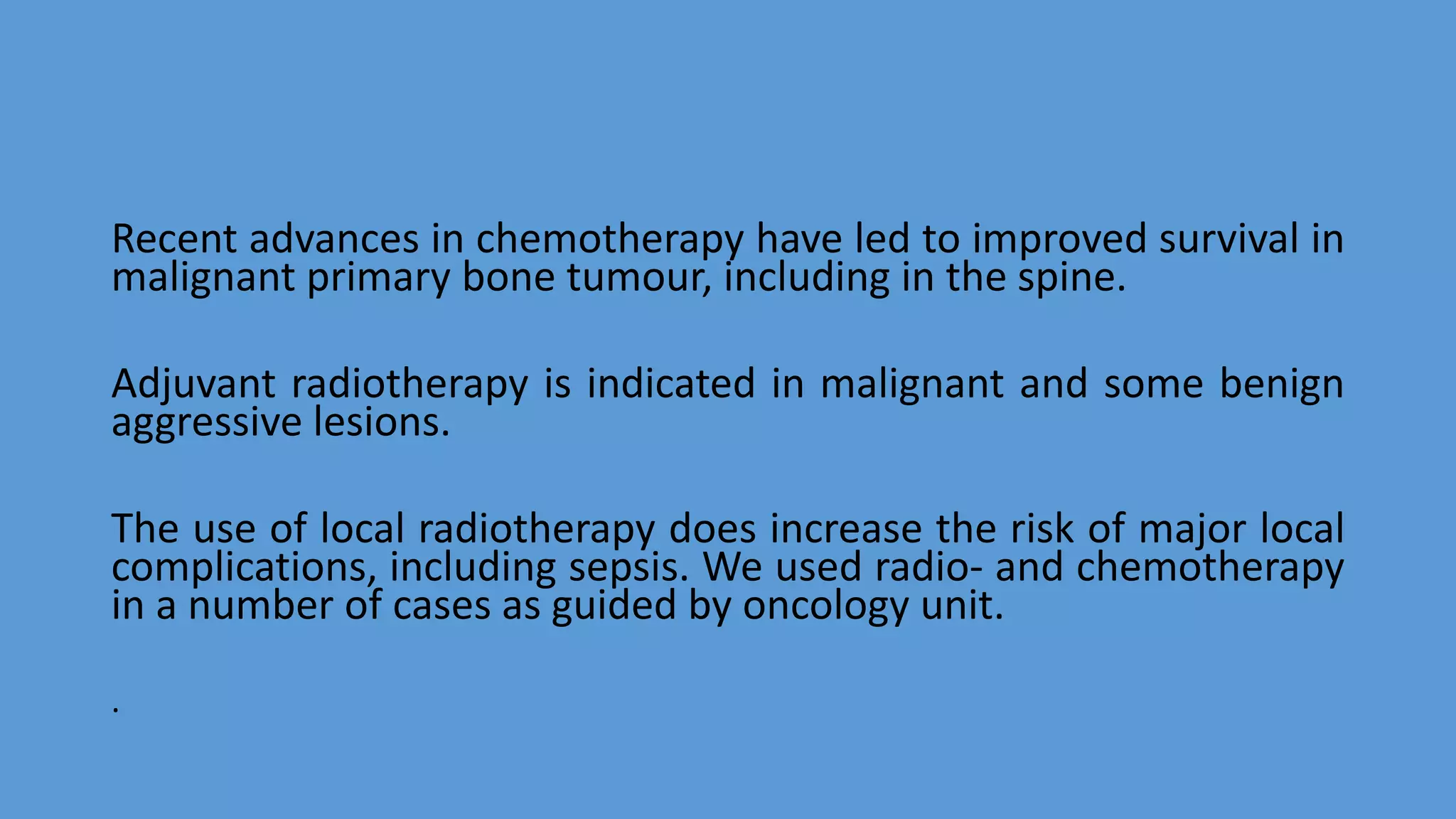Recent advances in chemotherapy have led to improved survival in
malignant primary bone tumour, including in the spine.
Adjuvant radiotherapy is indicated in malignant and some benign
aggressive lesions.
The use of local radiotherapy does increase the risk of major local
complications, including sepsis. We used radio- and chemotherapy
in a number of cases as guided by oncology unit.
.
 