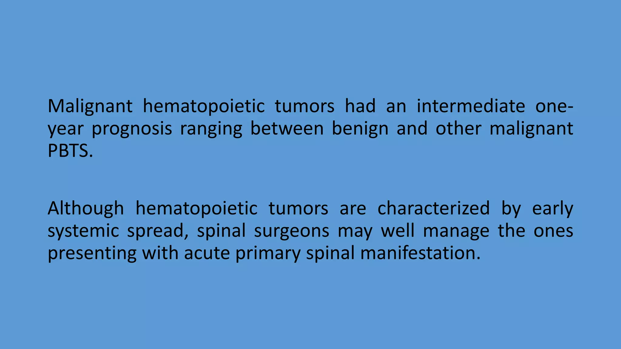 Malignant hematopoietic tumors had an intermediate one-
year prognosis ranging between benign and other malignant
PBTS.
Although hematopoietic tumors are characterized by early
systemic spread, spinal surgeons may well manage the ones
presenting with acute primary spinal manifestation.
 