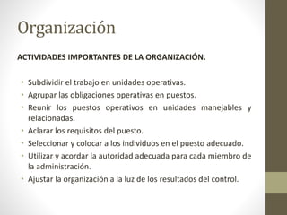 Organización
ACTIVIDADES IMPORTANTES DE LA ORGANIZACIÓN.
• Subdividir el trabajo en unidades operativas.
• Agrupar las obligaciones operativas en puestos.
• Reunir los puestos operativos en unidades manejables y
relacionadas.
• Aclarar los requisitos del puesto.
• Seleccionar y colocar a los individuos en el puesto adecuado.
• Utilizar y acordar la autoridad adecuada para cada miembro de
la administración.
• Ajustar la organización a la luz de los resultados del control.
 
