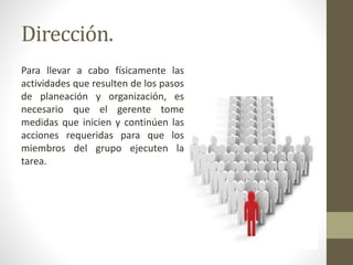 Dirección.
Para llevar a cabo físicamente las
actividades que resulten de los pasos
de planeación y organización, es
necesario que el gerente tome
medidas que inicien y continúen las
acciones requeridas para que los
miembros del grupo ejecuten la
tarea.
 