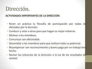 Dirección.
ACTIVIDADES IMPORTANTES DE LA DIRECCIÓN.
• Poner en práctica la filosofía de participación por todos los
afectados por la decisión.
• Conducir y retar a otros para que hagan su mejor esfuerzo.
• Motivar a los miembros.
• Comunicar con efectividad.
• Desarrollar a los miembros para que realicen todo su potencial.
• Recompensar con reconocimiento y buena paga por un trabajo bien
hecho.
• Revisar los esfuerzos de la dirección a la luz de los resultados del
control.
 