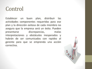 Control
Establecer un buen plan, distribuir las
actividades componentes requeridas para ese
plan y la dirección exitosa de cada miembro no
asegura que la empresa será un éxito. Pueden
presentarse discrepancias, malas
interpretaciones y obstáculos inesperados y
habrán de ser comunicados con rapidez al
gerente para que se emprenda una acción
correctiva.
 