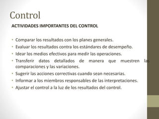 Control
ACTIVIDADES IMPORTANTES DEL CONTROL
• Comparar los resultados con los planes generales.
• Evaluar los resultados contra los estándares de desempeño.
• Idear los medios efectivos para medir las operaciones.
• Transferir datos detallados de manera que muestren las
comparaciones y las variaciones.
• Sugerir las acciones correctivas cuando sean necesarias.
• Informar a los miembros responsables de las interpretaciones.
• Ajustar el control a la luz de los resultados del control.
 