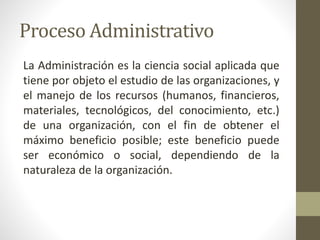 Proceso Administrativo
La Administración es la ciencia social aplicada que
tiene por objeto el estudio de las organizaciones, y
el manejo de los recursos (humanos, financieros,
materiales, tecnológicos, del conocimiento, etc.)
de una organización, con el fin de obtener el
máximo beneficio posible; este beneficio puede
ser económico o social, dependiendo de la
naturaleza de la organización.
 