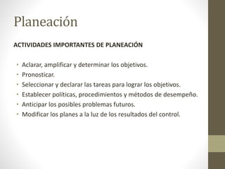 Planeación
ACTIVIDADES IMPORTANTES DE PLANEACIÓN
• Aclarar, amplificar y determinar los objetivos.
• Pronosticar.
• Seleccionar y declarar las tareas para lograr los objetivos.
• Establecer políticas, procedimientos y métodos de desempeño.
• Anticipar los posibles problemas futuros.
• Modificar los planes a la luz de los resultados del control.
 