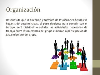 Organización
Después de que la dirección y formato de las acciones futuras ya
hayan sido determinadas, el paso siguiente para cumplir con el
trabajo, será distribuir o señalar las actividades necesarias de
trabajo entre los miembros del grupo e indicar la participación de
cada miembro del grupo.
 