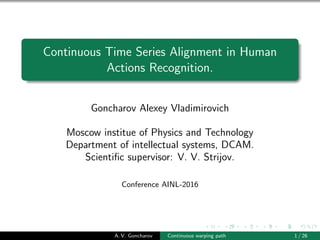 Continuous Time Series Alignment in Human
Actions Recognition.
Goncharov Alexey Vladimirovich
Moscow institue of Physics and Technology
Department of intellectual systems, DCAM.
Scientiﬁc supervisor: V. V. Strijov.
Conference AINL-2016
A. V. Goncharov Continuous warping path 1 / 26
 