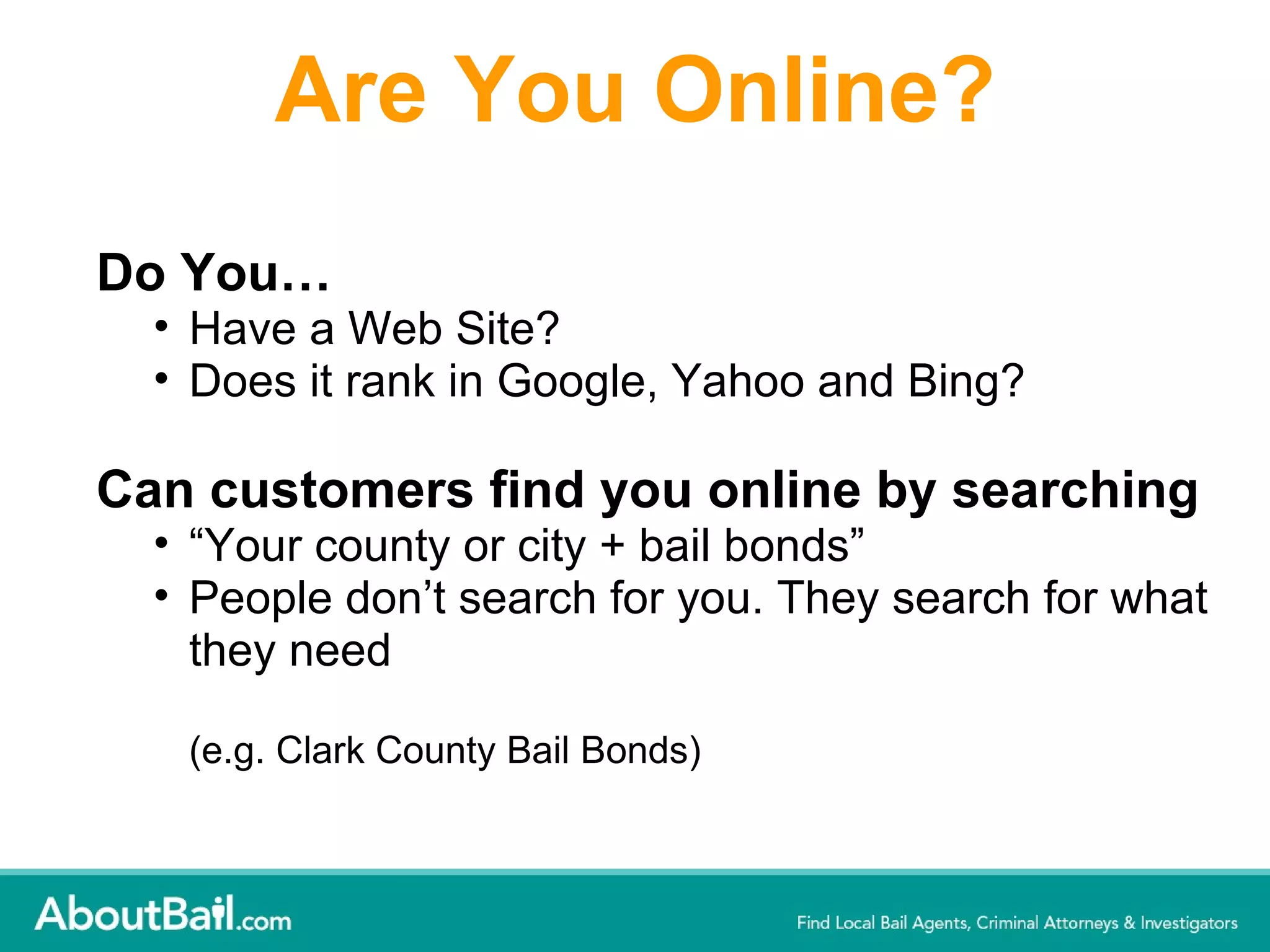 Are You Online? Do You… Have a Web Site?  Does it rank in Google, Yahoo and Bing? Can customers find you online by searching  “ Your county or city + bail bonds” People don’t search for you. They search for what they need (e.g. Clark County Bail Bonds) 