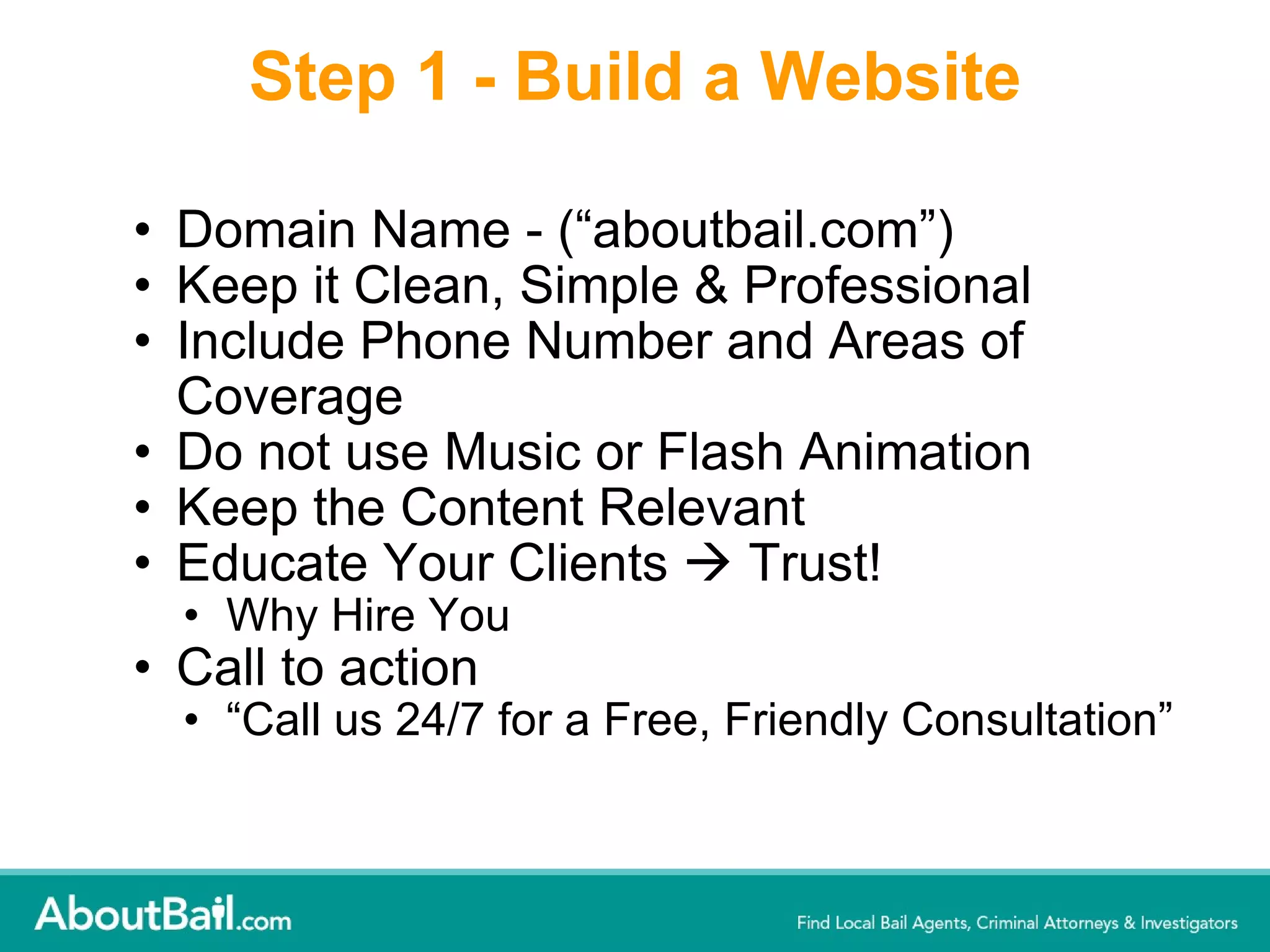 Step 1 - Build a Website Domain Name - (“aboutbail.com”) Keep it Clean, Simple & Professional   Include Phone Number and Areas of Coverage  Do not use Music or Flash Animation Keep the Content Relevant Educate Your Clients    Trust! Why Hire You Call to action  “ Call us 24/7 for a Free, Friendly Consultation” 