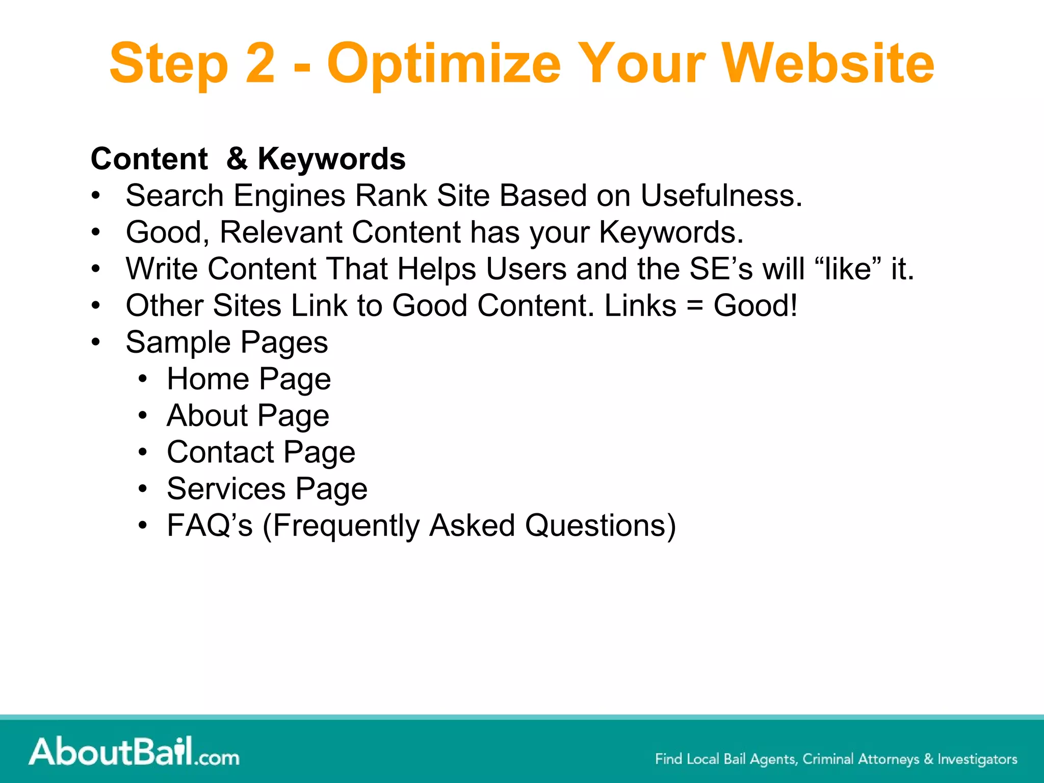 Step 2 - Optimize Your Website Content  & Keywords  Search Engines Rank Site Based on Usefulness.  Good, Relevant Content has your Keywords.  Write Content That Helps Users and the SE’s will “like” it. Other Sites Link to Good Content. Links = Good! Sample Pages  Home Page  About Page  Contact Page  Services Page FAQ’s (Frequently Asked Questions) 