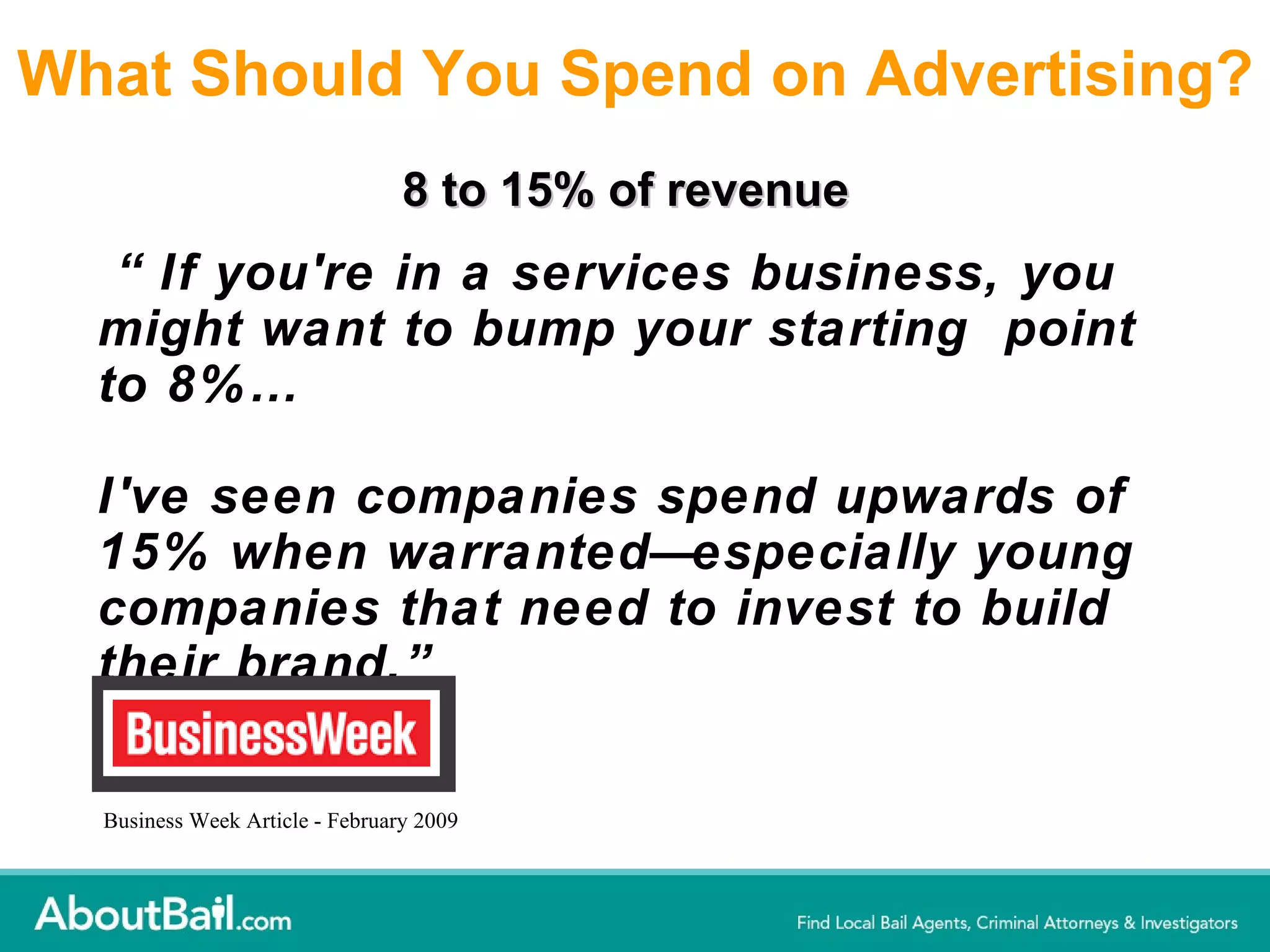 What Should You Spend on Advertising? “ If you're in a services business, you might want to bump your starting  point to 8%… I've seen companies spend upwards of 15% when warranted—especially young companies that need to invest to build their brand.” Business Week Article - February 2009 8 to 15% of revenue 