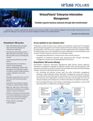 PRACTICE BROCHURE
VirtusaPolaris’ Enterprise Information
Management
Facilitate superior business outcomes through data transformation
VirtusaPolaris’ EIM practice
•	 500+ EIM professionals providing
high-end technical design and
architecture leadership
•	 Partnerships with leading vendors —
IBM, Microsoft, Informatica, Oracle,
SAP and with various niche Big Data
vendors
•	 Award winning Platinum tier IBM
partner
•	 Dedicated Centers of Excellence
(CoE) for Data Integration,
Business Intelligence, Master Data
Management and Big Data support
consulting, solution implementation,
support, migration and custom
services
•	 Reusable components from our CoE
processes that accelerate project
delivery
•	 Substantial cost reduction realized
through our Global Delivery Model
•	 Right size, high-touch, client centric
relationship management, providing
superior customer experience
•	 Solution accelerators and frameworks
to increase productivity and decrease
total cost for EIM implementations,
and to improve time-to-market
•	 Project delivery using Agile
methodologies
Do you capitalize on your enterprise data?
Proliferation of data of diverse sizes, varieties and complexity coupled with the stringent
globalandregionalregulationsaretransformingtheinformationstorageandreusestrategies
of organizations. With this comes a plethora of both opportunities and challenges. While
the opportunities map to the availablility of various applications to store and process vast
amounts of data for business outcomes, the challenges include:
•	 Leveraging data effectively in a timely manner with minimal resources
•	 Integration of traditional enterprise data warehousing with next-gen information
management infrastructure including Big Data infrastructure
VirtusaPolaris’ EIM service offerings
VirtusaPolaris’ Enterprise Information Management (EIM) practice directly addresses
information management challenges by offering a holistic result oriented approach. EIM
provides an ecosystem to transform raw data into actionable information thereby facilitating
strategic, tactical and operational decision making.
•	 Our consulting and advisory services span the entire information management
landscape. Typical offerings include information management assessments that can
be customized to meet client-specific requirements. Our set of pre-defined capabilities
and measures track organizations’ maturity in key areas. We leverage this to lay out
relevant strategies and roadmaps for a millenial information management landscape.
•	 Our technology offerings, proven delivery methodology and expertise in various EIM
tools help deliver a scalable and cost-effective solution.
“…overcoming complex organizational dynamics and having the skills to use business intelligence more broadly will become the most
significant challenge to the success of business intelligence initiatives and implementations.”
- Betsy Burton, Vice President, Gartner
 