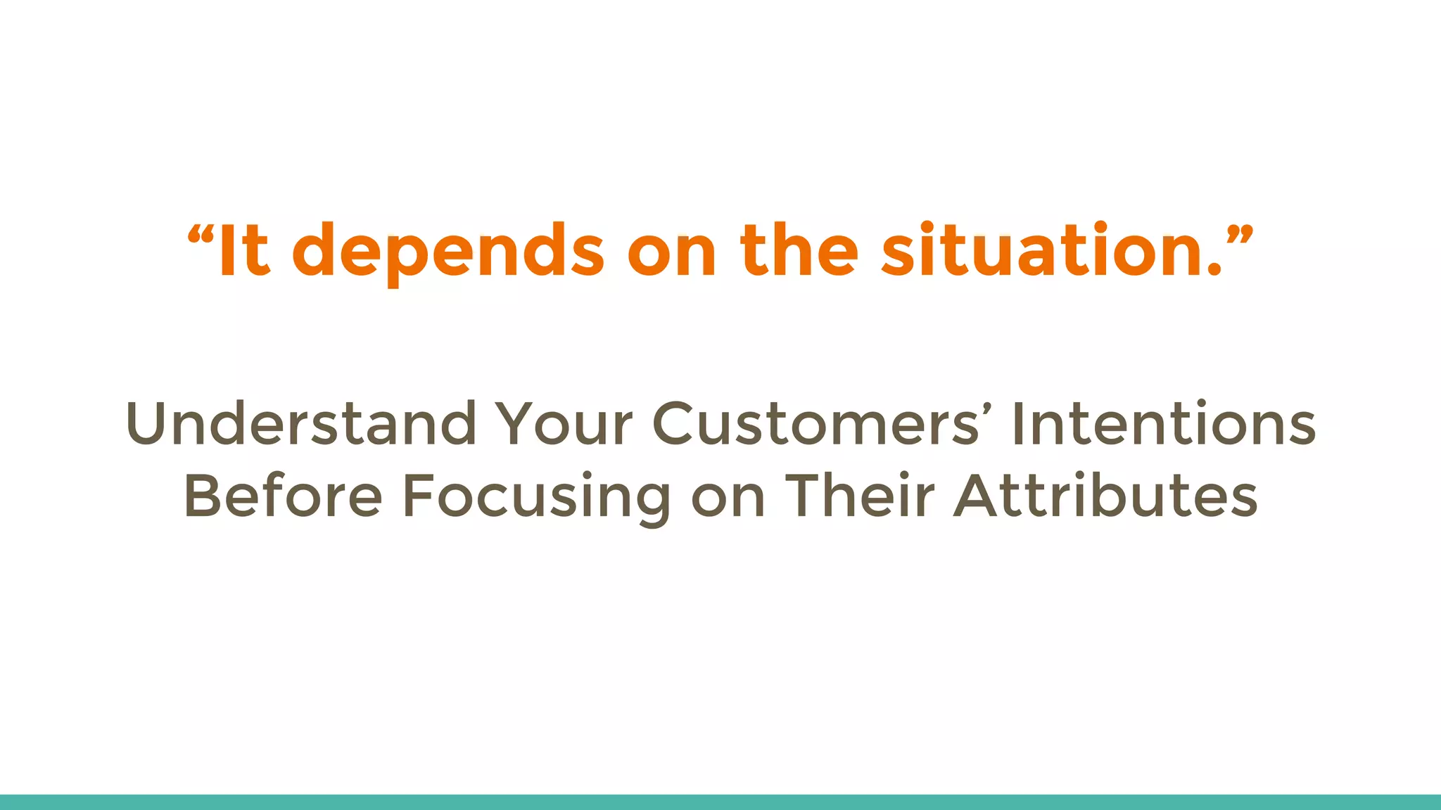“It depends on the situation.”
Understand Your Customers’ Intentions
Before Focusing on Their Attributes
 