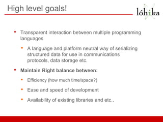 High level goals!

 •   Transparent interaction between multiple programming
     languages

     •   A language and platform neutral way of serializing
         structured data for use in communications
         protocols, data storage etc.

 •   Maintain Right balance between:
     •   Efficiency (how much time/space?)

     •   Ease and speed of development

     •   Availability of existing libraries and etc..
 