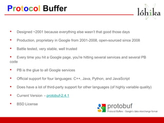 Protocol Buffer

•   Designed ~2001 because everything else wasn’t that good those days

•   Production, proprietary in Google from 2001-2008, open-sourced since 2008

•   Battle tested, very stable, well trusted

•   Every time you hit a Google page, you're hitting several services and several PB
code

•   PB is the glue to all Google services

•   Official support for four languages: C++, Java, Python, and JavaScript

•   Does have a lot of third-party support for other languages (of highly variable quality)

•   Current Version - protobuf-2.4.1

•   BSD License
 