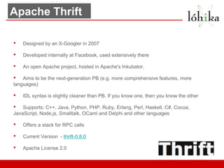 Apache Thrift

•   Designed by an X-Googler in 2007

•   Developed internally at Facebook, used extensively there

•   An open Apache project, hosted in Apache's Inkubator.

•   Aims to be the next-generation PB (e.g. more comprehensive features, more
languages)

•   IDL syntax is slightly cleaner than PB. If you know one, then you know the other

•   Supports: C++, Java, Python, PHP, Ruby, Erlang, Perl, Haskell, C#, Cocoa,
JavaScript, Node.js, Smalltalk, OCaml and Delphi and other languages

•   Offers a stack for RPC calls

•   Current Version - thrift-0.8.0

•   Apache License 2.0
 