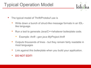Typical Operation Model

 •   The typical model of Thrift/Protobuf use is

     •   Write down a bunch of struct-like message formats in an IDL-
         like language.

     •   Run a tool to generate Java/C++/whatever boilerplate code.

         •   Example: thrift --gen java MyProject.thrift

     •   Outputs thousands of lines - but they remain fairly readable in
         most languages

     •   Link against this boilerplate when you build your application.

     •   DO NOT EDIT!
 