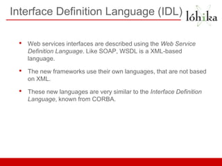 Interface Definition Language (IDL)

 •   Web services interfaces are described using the Web Service
     Definition Language. Like SOAP, WSDL is a XML-based
     language.

 •   The new frameworks use their own languages, that are not based
     on XML.

 •   These new languages are very similar to the Interface Definition
     Language, known from CORBA.
 