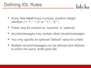 Defining IDL Rules

 •   Every field must have a unique, positive integer
     identifier ("= 1", " = 2" or " 1:", " 2:" )
 •   Fields may be marked as ’required’ or ’optional’
 •   structs/messages may contain other structs/messages
 •   You may specify an optional "default" value for a field
 •   Multiple structs/messages can be defined and referred
     to within the same .thrift/.proto file
 