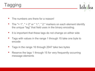 Tagging

 •   The numbers are there for a reason!

 •   The "= 1", " = 2" or " 1:", " 2:" markers on each element identify
     the unique "tag" that field uses in the binary encoding.

 •   It is important that these tags do not change on either side

 •   Tags with values in the range 1 through 15 take one byte to
     encode

 •   Tags in the range 16 through 2047 take two bytes

 •   Reserve the tags 1 through 15 for very frequently occurring
     message elements
 