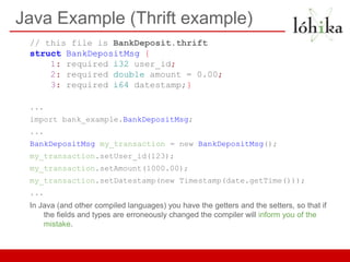 Java Example (Thrift example)
 // this file is BankDeposit.thrift
 struct BankDepositMsg {
     1: required i32 user_id;
     2: required double amount = 0.00;
     3: required i64 datestamp;}

 ...
 import bank_example.BankDepositMsg;
 ...
 BankDepositMsg my_transaction = new BankDepositMsg();
 my_transaction.setUser_id(123);
 my_transaction.setAmount(1000.00);
 my_transaction.setDatestamp(new Timestamp(date.getTime()));
 ...
 In Java (and other compiled languages) you have the getters and the setters, so that if
     the fields and types are erroneously changed the compiler will inform you of the
     mistake.
 