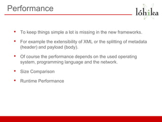 Performance

 •   To keep things simple a lot is missing in the new frameworks.

 •   For example the extensibility of XML or the splitting of metadata
     (header) and payload (body).

 •   Of course the performance depends on the used operating
     system, programming language and the network.

 •   Size Comparison

 •   Runtime Performance
 