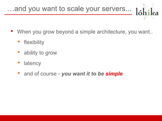 …and you want to scale your servers...


 •   When you grow beyond a simple architecture, you want..
     •   flexibility
     •   ability to grow
     •   latency
     •   and of course - you want it to be simple
 