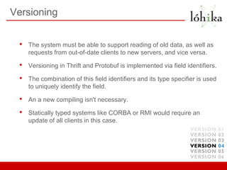 Versioning


 •   The system must be able to support reading of old data, as well as
     requests from out-of-date clients to new servers, and vice versa.

 •   Versioning in Thrift and Protobuf is implemented via field identiﬁers.

 •   The combination of this field identiﬁers and its type speciﬁer is used
     to uniquely identify the field.

 •   An a new compiling isn't necessary.

 •   Statically typed systems like CORBA or RMI would require an
     update of all clients in this case.
 