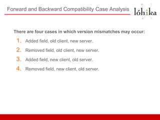 Forward and Backward Compatibility Case Analysis



  There are four cases in which version mismatches may occur:

   1.   Added ﬁeld, old client, new server.

   2.   Removed ﬁeld, old client, new server.

   3.   Added ﬁeld, new client, old server.

   4.   Removed ﬁeld, new client, old server.
 