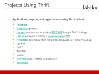 Projects Using Thrift

 •   Applications, projects, and organizations using Thrift include:

     •   Facebook
     •   Cassandra project
     •   Hadoop supports access to its HDFS API through Thrift bindings
     •   HBase leverages Thrift for a cross-language API
     •   Hypertable leverages Thrift for a cross-language API since v0.9.1.0a
     •   LastFM
     •   DoAT
     •   ThriftDB
     •   Scribe
     •   Evernote uses Thrift for its public API.
     •   Junkdepot
 