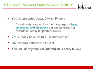 I’d choose Protocol Buffers over Thrift, If:


  •   You’re only using Java, C++ or Python.
      •   Experimental support for other languages is being
          developed by third parties but are generally not
          considered ready for production use

  •   You already have an RPC implementation
  •   On-the-wire data size is crucial
  •   The lack of any real documentation is scary to you
 