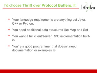 I’d choose Thrift over Protocol Buffers, If:


  •   Your language requirements are anything but Java,
      C++ or Python.
  •   You need additional data structures like Map and Set
  •   You want a full client/server RPC implementation built-
      in
  •   You’re a good programmer that doesn’t need
      documentation or examples 
 
