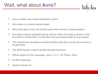 Wait, what about Avro?

 •   Avro is another very recent serialization system.

 •   Avro relies on a schema-based system

 •   When Avro data is read, the schema used when writing it is always present.

 •   Avro data is always serialized with its schema. When Avro data is stored in a file,
     its schema is stored with it, so that files may be processed later by any program.

 •   The schemas are equivalent to protocol buffers proto files, but they do not have to
     be generated.

 •   The JSON format is used to declare the data structures.

 •   Official support for four languages: Java, C, C++, C#, Python, Ruby

 •   An RPC framework.

 •   Apache License 2.0
 