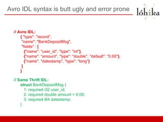 Avro IDL syntax is butt ugly and error prone


  // Avro IDL:
      { "type": "record",
       "name": "BankDepositMsg",
       "fields" : [
         {"name": "user_id", "type": "int"},
         {"name": "amount", "type": "double", "default": "0.00"},
         {"name": "datestamp", "type": "long"}
       ]
      }

  // Same Thrift IDL:
      struct BankDepositMsg {
        1: required i32 user_id;
        2: required double amount = 0.00;
        3: required i64 datestamp;
      }
 