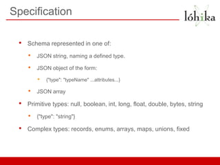 Specification

 •   Schema represented in one of:

     •   JSON string, naming a defined type.

     •   JSON object of the form:

         •   {"type": "typeName" ...attributes...}

     •   JSON array

 •   Primitive types: null, boolean, int, long, float, double, bytes, string
     •   {"type": "string"}

 •   Complex types: records, enums, arrays, maps, unions, fixed
 