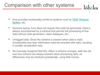 Comparison with other systems

 •   Avro provides functionality similar to systems such as Thrift, Protocol
     Buffers, etc.

 •   Dynamic typing: Avro does not require that code be generated. Data is
     always accompanied by a schema that permits full processing of that
     data without code generation, static datatypes, etc.

 •   Untagged data: Since the schema is present when data is read,
     considerably less type information need be encoded with data, resulting
     in smaller serialization size.

 •   No manually-assigned field IDs: When a schema changes, both the old
     and new schema are always present when processing data, so
     differences may be resolved symbolically, using field names.
 