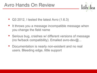 Avro Hands On Review

 •   Q3 2012, I tested the latest Avro (1.6.3)
 •   It throws you a message incompatible message when
     you change the field name
 •   Serious bug, crashes w/ different versions of message
     (no fw/back compatibility). Emailed avro-dev@...
 •   Documentation is nearly non-existent and no real
     users. Bleeding edge, little support
 