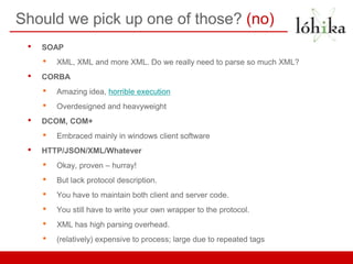 Should we pick up one of those? (no)
 •   SOAP
     •   XML, XML and more XML. Do we really need to parse so much XML?
 •   CORBA
     •   Amazing idea, horrible execution
     •   Overdesigned and heavyweight
 •   DCOM, COM+
     •   Embraced mainly in windows client software
 •   HTTP/JSON/XML/Whatever
     •   Okay, proven – hurray!
     •   But lack protocol description.
     •   You have to maintain both client and server code.
     •   You still have to write your own wrapper to the protocol.
     •   XML has high parsing overhead.
     •   (relatively) expensive to process; large due to repeated tags
 