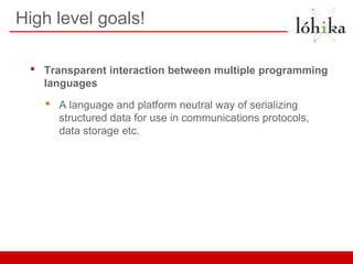 High level goals!

 •   Transparent interaction between multiple programming
     languages

     •   A language and platform neutral way of serializing
         structured data for use in communications protocols,
         data storage etc.
 