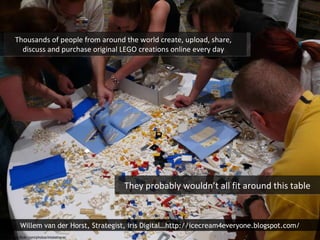 Thousands of people from around the world create, upload, share, discuss and purchase original LEGO creations online every day They probably wouldn’t all fit around this table http://www.flickr.com/photos/misbehave/ Willem van der Horst, Strategist, iris Digital…http://icecream4everyone.blogspot.com/ 