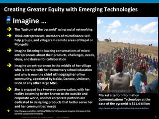 Creating Greater Equity with Emerging Technologies Imagine … The “bottom of the pyramid” using social networking Think entrepreneurs, members of microfinance self-help groups, and villagers in remote areas of Nepal or Mongolia Imagine listening to buzzing conversations of micro-entrepreneurs about their products, challenges, needs, ideas, and desires for collaboration Imagine an entrepreneur in the middle of her village who is literate with her elementary school education and who is now the  chief ethnographer  of her community, appointed by Nokia, Danone, Unilever, Cisco or any other large MNC. She is engaged in a two-way conversation, with her reality becoming better known to the outside and corporate world, and her corporate partners are dedicated to designing products that better serve her and her communities' needs http://www.nextbillion.net/blog/2008/10/10/guest-post-imagine-the-base-of-the-pyramid-using-social-networks   Market size for Information Communications Technology at the base of the pyramid is $51.4 billion  http://www.wri.org/publication/the-next-4-billion   http:// kenyaeastellijay.blogspot.com /   