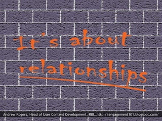 “ It’s about relationships” Andrew Rogers, Head of User Content Development, RBI…http://engagement101.blogspot.com/ 