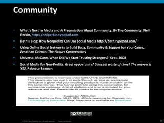 Community What’s Next In Media and A Presentation About Community, By The Community, Neil Perkin,  http://neilperkin.typepad.com Beth’s Blog: How Nonprofits Can Use Social Media http:// beth.typepad.com/   Using Online Social Networks to Build Buzz, Community & Support for Your Cause, Jonathan Colman, The Nature Conservatory Universal McCann, When Did We Start Trusting Strangers?  Sept. 2008 Social Media for Non-Profits:  Great opportunity? Colossal waste of time? The answer is YES,  Rebecca Leaman 