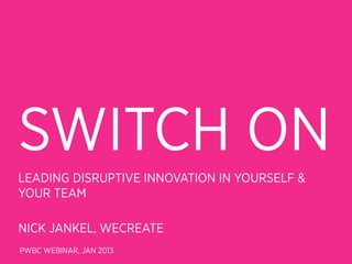 SWITCH ON
LEADING DISRUPTIVE INNOVATION IN YOURSELF &
YOUR TEAM

NICK JANKEL, WECREATE
PWBC WEBINAR, JAN 2013
 