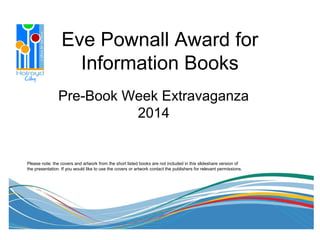 Eve Pownall Award for
Information Books
Pre-Book Week Extravaganza
2014
Please note: the covers and artwork from the short listed books are not included in this slideshare version of
the presentation. If you would like to use the covers or artwork contact the publishers for relevant permissions.
 