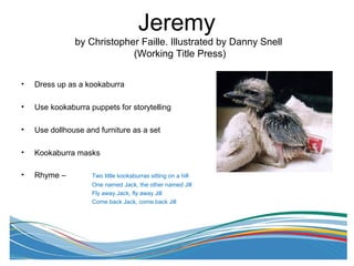 Jeremy
by Christopher Faille. Illustrated by Danny Snell
(Working Title Press)
• Dress up as a kookaburra
• Use kookaburra puppets for storytelling
• Use dollhouse and furniture as a set
• Kookaburra masks
• Rhyme – Two little kookaburras sitting on a hill
One named Jack, the other named Jill
Fly away Jack, fly away Jill
Come back Jack, come back Jill
 