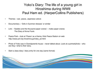 • Themes – war, peace, Japanese culture
• Documentary – ‘Girls in Summer dresses’ or similar
• Link – ‘Sadako and the thousand paper cranes’ – make paper cranes
The Diary of Anne Frank
• Peace Park – look at ‘Peace’ as a theme, Kids Peace Station on web
http://www.pcf.city.hiroshima.jp/index_e2.html
• Photo of Yoko was in Grandparents house – never talked about. Look at a portrait/photo – who
are they / what is their story.
• Start a class diary / diary entry for one day (same format)
Yoko’s Diary: The life of a young girl in
Hiroshima during WWII
Paul Ham ed. (HarperCollins Publishers)
 